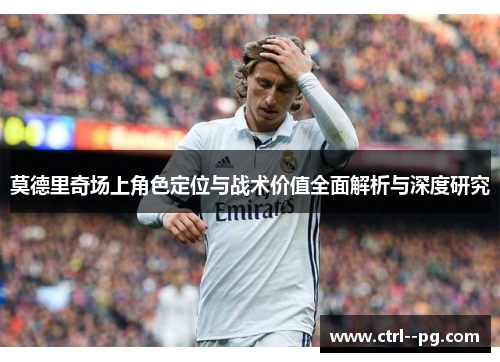 莫德里奇场上角色定位与战术价值全面解析与深度研究
