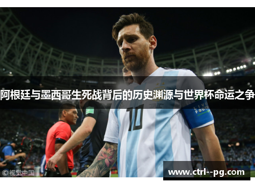 阿根廷与墨西哥生死战背后的历史渊源与世界杯命运之争