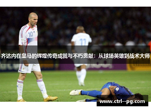 齐达内在皇马的辉煌传奇成就与不朽贡献：从球场英雄到战术大师