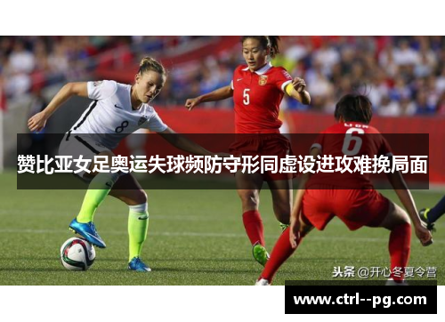 赞比亚女足奥运失球频防守形同虚设进攻难挽局面 赞比亚女足奥运失球频防守形同虚设进攻难挽局面